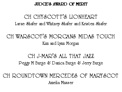 Text Box: JUDGES AWARD OF MERITCH CHYSCOTT'S LIONHEARTLarae Shafer and Whitney Shafer and Kristen ShaferCH WARSCOT'S MORGANS MIDAS TOUCHKim and Lynn MorganCH J-MAR'S ALL THAT JAZZPeggy M Burge & Danica Burge & Jerry BurgeCH ROUNDTOWN MERCEDES OF MARYSCOTAmelia Musser